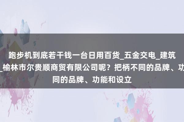 跑步机到底若干钱一台日用百货_五金交电_建筑材料销售_榆林市尔贵顺商贸有限公司呢?把柄不同的品牌、功能和设立