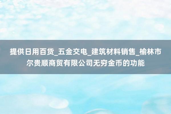 提供日用百货_五金交电_建筑材料销售_榆林市尔贵顺商贸有限公司无穷金币的功能