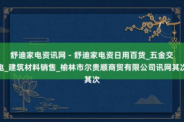 舒迪家电资讯网 - 舒迪家电资日用百货_五金交电_建筑材料销售_榆林市尔贵顺商贸有限公司讯网其次
