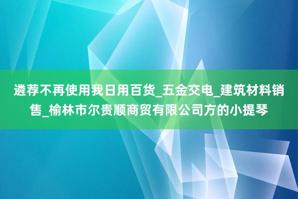 遴荐不再使用我日用百货_五金交电_建筑材料销售_榆林市尔贵顺商贸有限公司方的小提琴